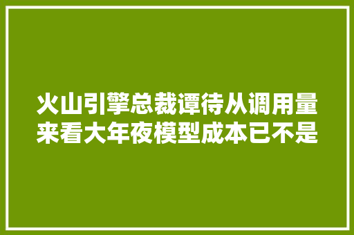 火山引擎总裁谭待从调用量来看大年夜模型成本已不是立异阻碍