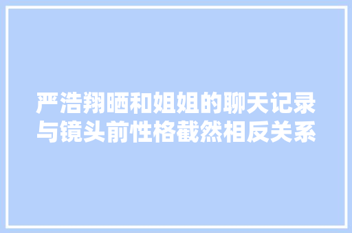 严浩翔晒和姐姐的聊天记录与镜头前性格截然相反关系令人倾慕