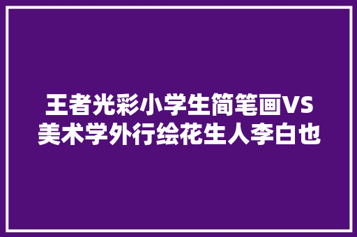 王者光彩小学生简笔画VS美术学外行绘花生人李白也太糊弄了吧