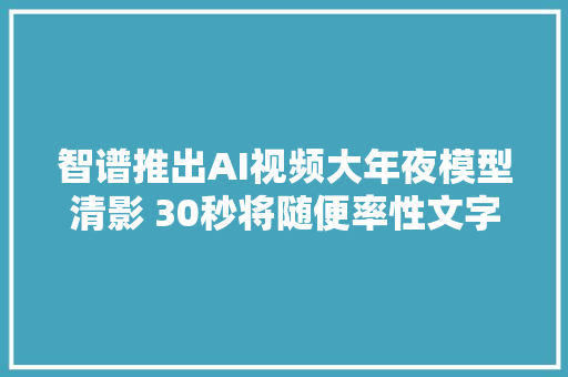 智谱推出AI视频大年夜模型清影 30秒将随便率性文字生成视频