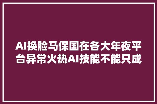 AI换脸马保国在各大年夜平台异常火热AI技能不能只成为娱乐的对象