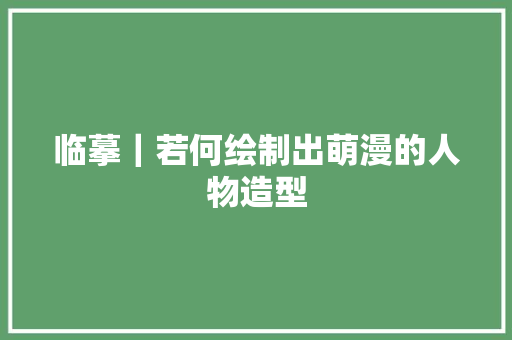 临摹｜若何绘制出萌漫的人物造型