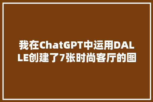 我在ChatGPT中运用DALLE创建了7张时尚客厅的图像