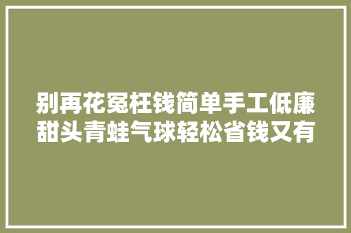 别再花冤枉钱简单手工低廉甜头青蛙气球轻松省钱又有趣