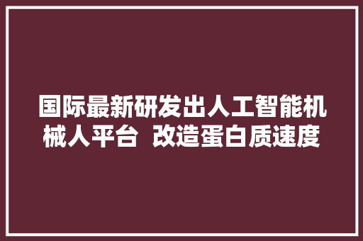 国际最新研发出人工智能机械人平台  改造蛋白质速度跨越人类