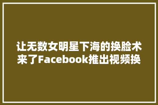 让无数女明星下海的换脸术来了Facebook推出视频换脸功能