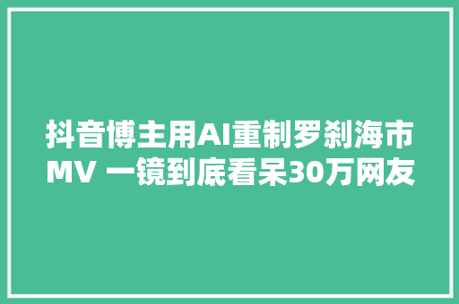 抖音博主用AI重制罗刹海市MV 一镜到底看呆30万网友