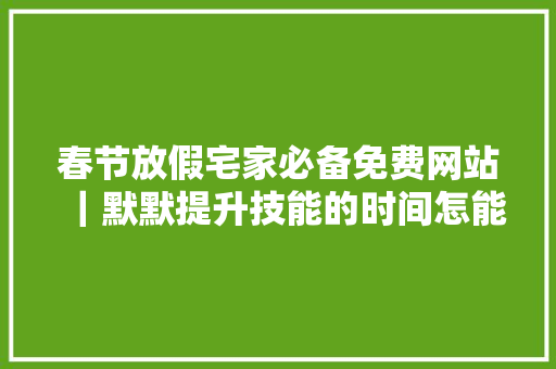 春节放假宅家必备免费网站｜默默提升技能的时间怎能错过