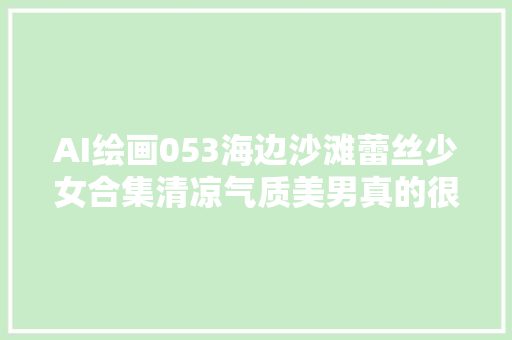 AI绘画053海边沙滩蕾丝少女合集清凉气质美男真的很心动