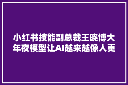 小红书技能副总裁王晓博大年夜模型让AI越来越像人更懂小红书的内容与用户