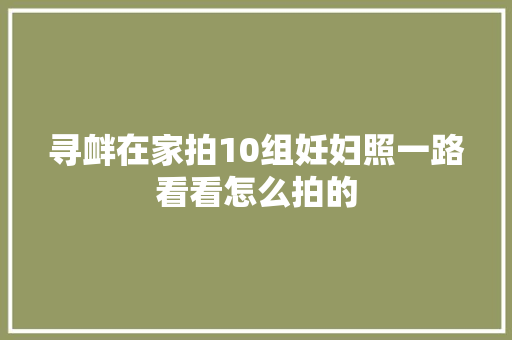 寻衅在家拍10组妊妇照一路看看怎么拍的