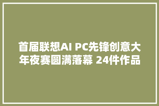 首届联想AI PC先锋创意大年夜赛圆满落幕 24件作品获奖