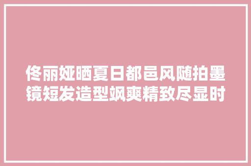 佟丽娅晒夏日都邑风随拍墨镜短发造型飒爽精致尽显时尚感