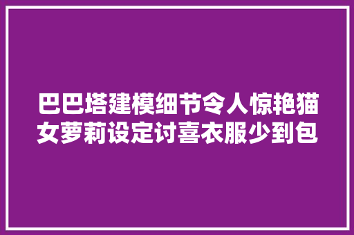 巴巴塔建模细节令人惊艳猫女萝莉设定讨喜衣服少到包不住了