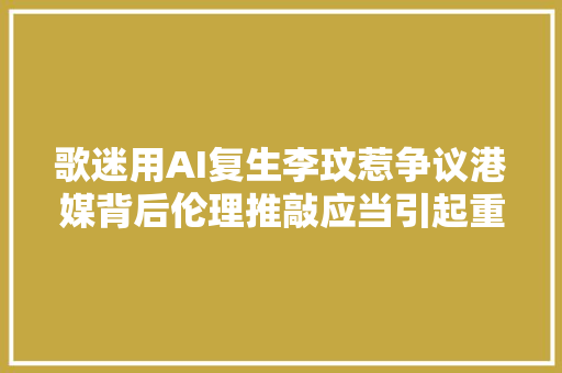 歌迷用AI复生李玟惹争议港媒背后伦理推敲应当引起重视