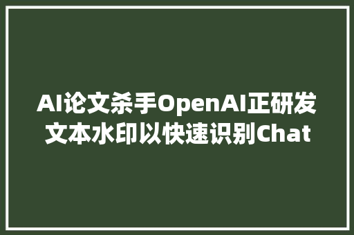 AI论文杀手OpenAI正研发文本水印以快速识别ChatGPT文本