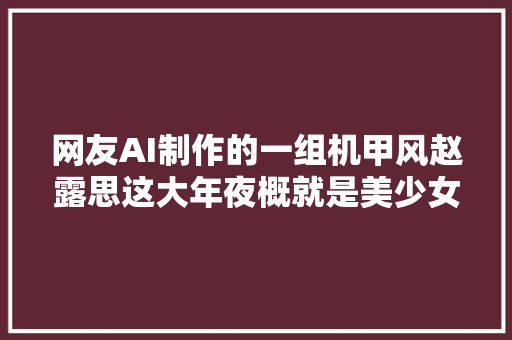 网友AI制作的一组机甲风赵露思这大年夜概就是美少女战士