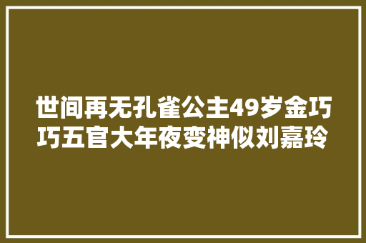 世间再无孔雀公主49岁金巧巧五官大年夜变神似刘嘉玲此前被传婚变