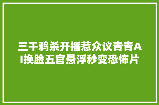 三千鸦杀开播惹众议青青AI换脸五官悬浮秒变恐怖片太吓人