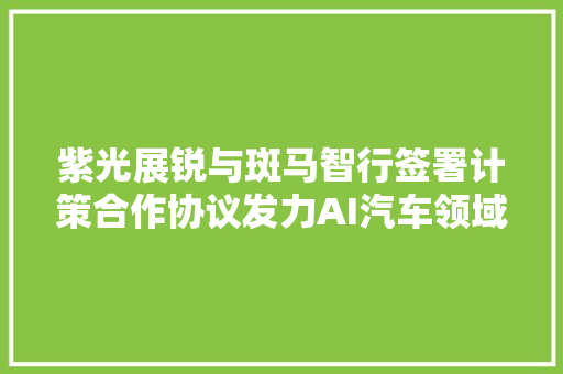 紫光展锐与斑马智行签署计策合作协议发力AI汽车领域