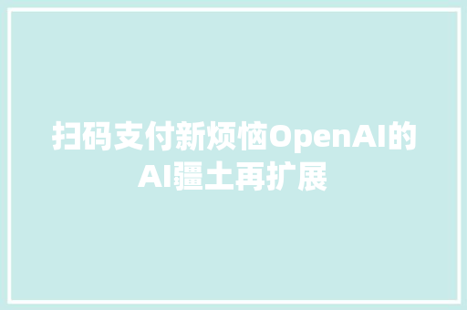 扫码支付新烦恼OpenAI的AI疆土再扩展