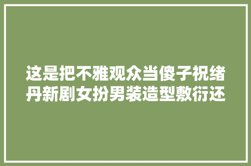 这是把不雅观众当傻子祝绪丹新剧女扮男装造型敷衍还不如20年前