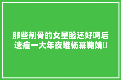 那些削骨的女星脸还好吗后遗症一大年夜堆杨幂鞠婧祎都开始崩了