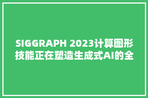 SIGGRAPH 2023计算图形技能正在塑造生成式AI的全新时刻