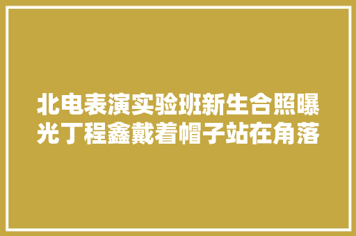 北电表演实验班新生合照曝光丁程鑫戴着帽子站在角落低调帅气