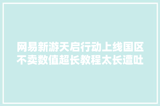 网易新游天启行动上线国区不卖数值超长教程太长遭吐槽