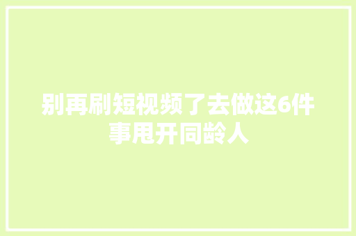 别再刷短视频了去做这6件事甩开同龄人