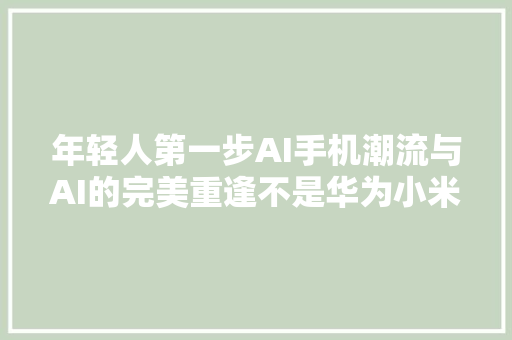 年轻人第一步AI手机潮流与AI的完美重逢不是华为小米