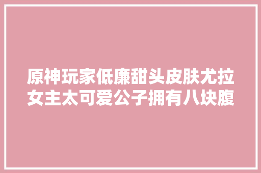 原神玩家低廉甜头皮肤尤拉女主太可爱公子拥有八块腹肌