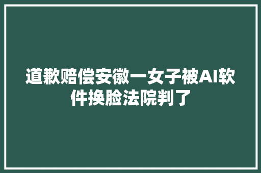 道歉赔偿安徽一女子被AI软件换脸法院判了