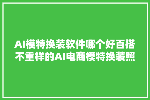 AI模特换装软件哪个好百搭不重样的AI电商模特换装照就用这款