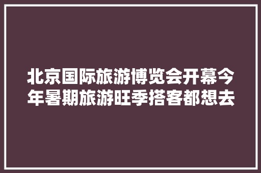 北京国际旅游博览会开幕今年暑期旅游旺季搭客都想去哪里