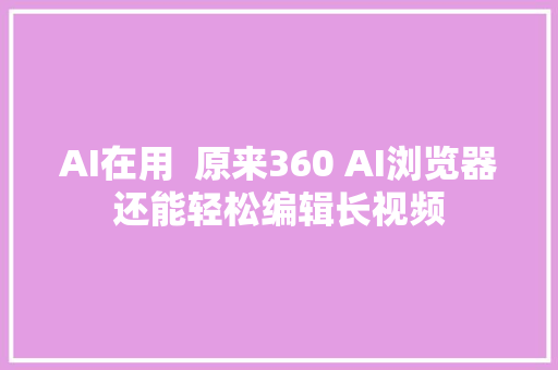 AI在用  原来360 AI浏览器还能轻松编辑长视频