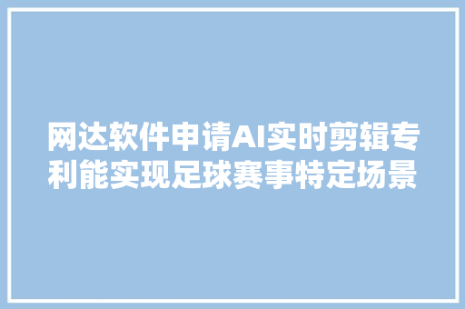 网达软件申请AI实时剪辑专利能实现足球赛事特定场景短视频的实时剪辑