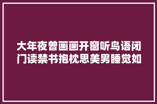 大年夜曾画画开窗听鸟语闭门读禁书抱枕思美男睡觉如去世猪