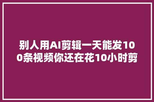 别人用AI剪辑一天能发100条视频你还在花10小时剪一条