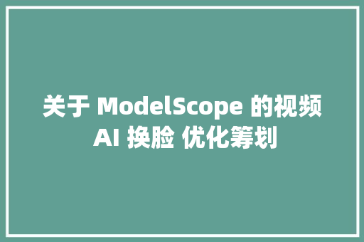 关于 ModelScope 的视频 AI 换脸 优化筹划