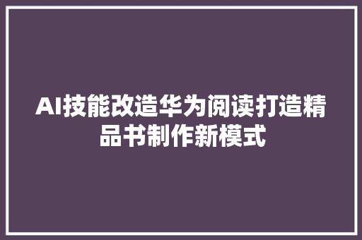 AI技能改造华为阅读打造精品书制作新模式