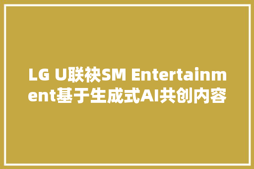 LG U联袂SM Entertainment基于生成式AI共创内容新纪元