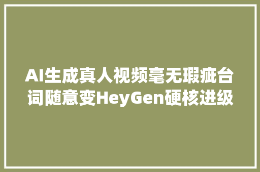 AI生成真人视频毫无瑕疵台词随意变HeyGen硬核进级数字人