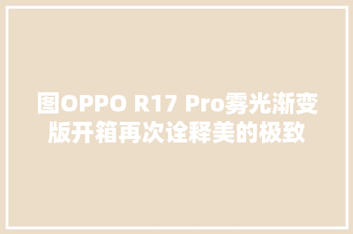 图OPPO R17 Pro雾光渐变版开箱再次诠释美的极致