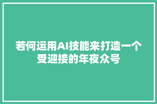 若何运用AI技能来打造一个受迎接的年夜众号