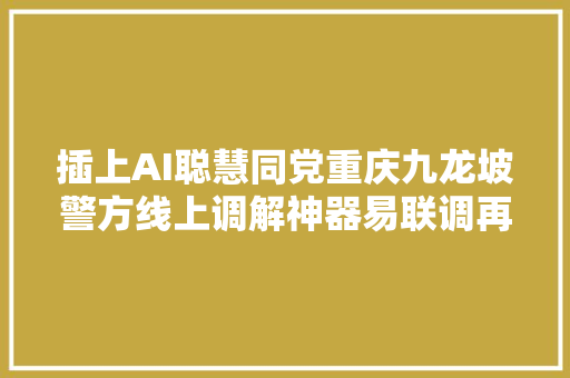 插上AI聪慧同党重庆九龙坡警方线上调解神器易联调再进级