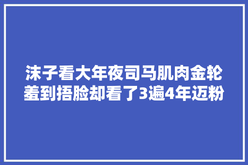 沫子看大年夜司马肌肉金轮羞到捂脸却看了3遍4年迈粉你终于变了