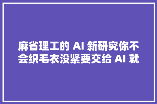 麻省理工的 AI 新研究你不会织毛衣没紧要交给 AI 就行了