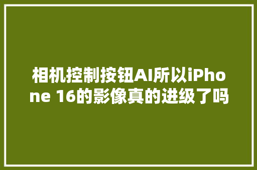 相机控制按钮AI所以iPhone 16的影像真的进级了吗